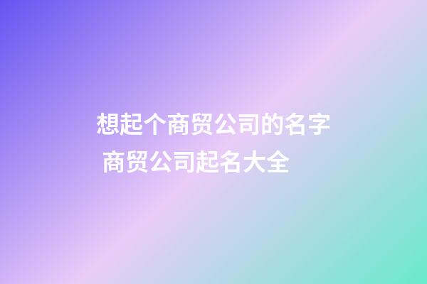 想起个商贸公司的名字 商贸公司起名大全-第1张-公司起名-玄机派